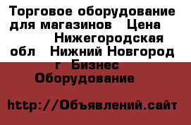 Торговое оборудование для магазинов › Цена ­ 1 500 - Нижегородская обл., Нижний Новгород г. Бизнес » Оборудование   